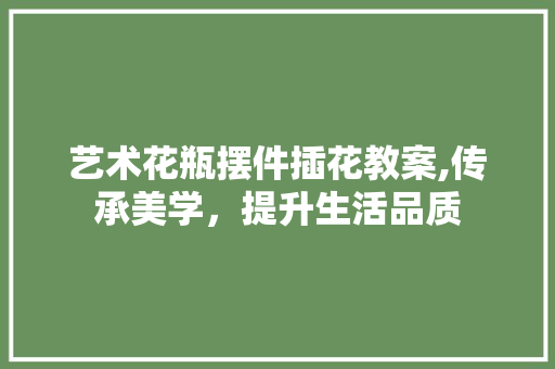 艺术花瓶摆件插花教案,传承美学，提升生活品质 花朵知识