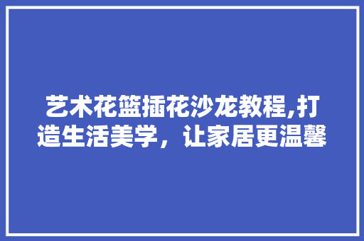 艺术花篮插花沙龙教程,打造生活美学，让家居更温馨 农业常识