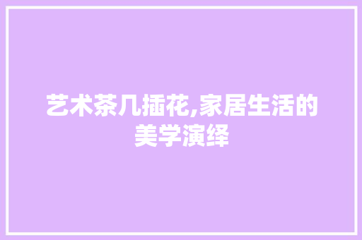 艺术茶几插花,家居生活的美学演绎 农业常识