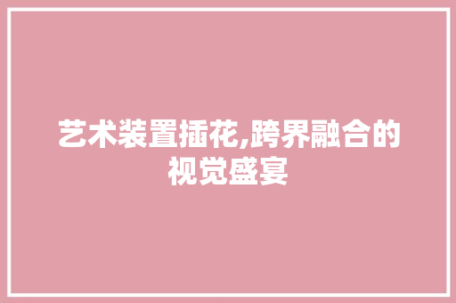 艺术装置插花,跨界融合的视觉盛宴 花朵知识