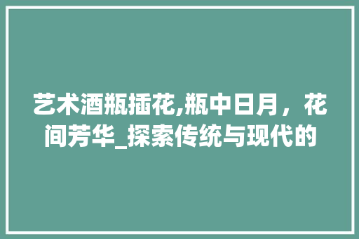 艺术酒瓶插花,瓶中日月，花间芳华_探索传统与现代的完美融合 种植技巧
