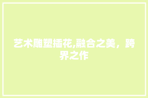 艺术雕塑插花,融合之美,跨界之作 花朵知识 艺术雕塑插花,融合之美,跨界之作 花朵知识