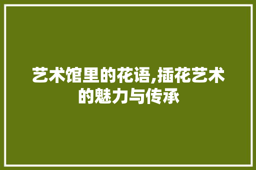 艺术馆里的花语,插花艺术的魅力与传承 番茄种植技巧 艺术馆里的花语,插花艺术的魅力与传承 番茄种植技巧