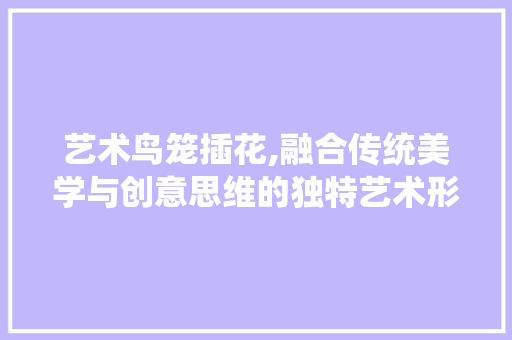 艺术鸟笼插花,融合传统美学与创意思维的独特艺术形式