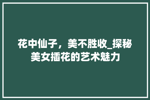花中仙子，美不胜收_探秘美女插花的艺术魅力