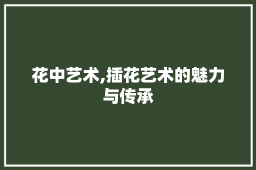 花中艺术,插花艺术的魅力与传承 农业常识