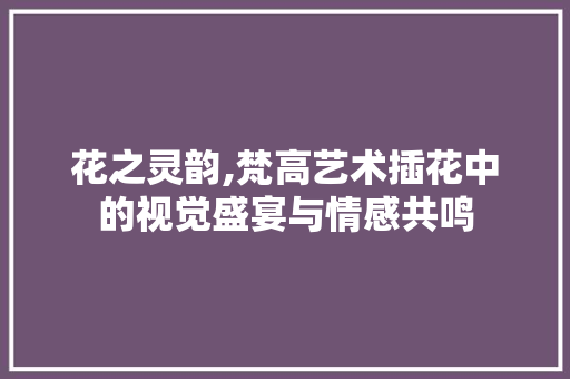 花之灵韵,梵高艺术插花中的视觉盛宴与情感共鸣