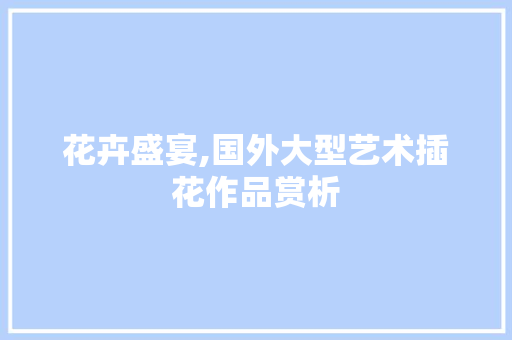 花卉盛宴,国外大型艺术插花作品赏析 花朵知识