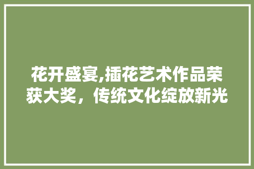 花开盛宴,插花艺术作品荣获大奖，传统文化绽放新光彩 番茄病虫害防治