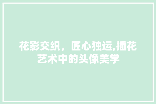 花影交织，匠心独运,插花艺术中的头像美学 农业常识