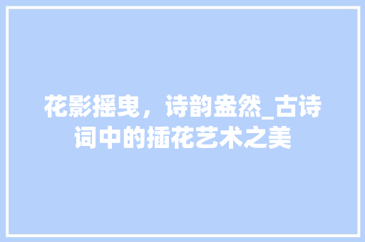 花影摇曳，诗韵盎然_古诗词中的插花艺术之美 花朵知识
