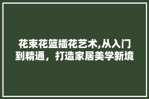 花束花篮插花艺术,从入门到精通，打造家居美学新境界