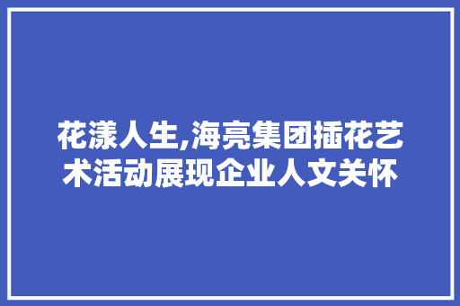 花漾人生,海亮集团插花艺术活动展现企业人文关怀 植物种类