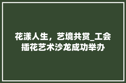 花漾人生，艺境共赏_工会插花艺术沙龙成功举办