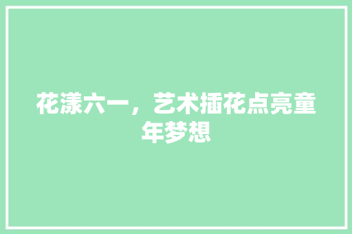 花漾六一，艺术插花点亮童年梦想 农业常识