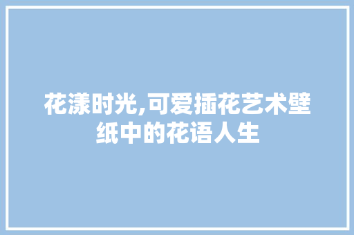 花漾时光,可爱插花艺术壁纸中的花语人生 农业常识