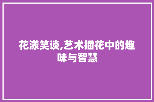 花漾笑谈,艺术插花中的趣味与智慧 植物种类 花漾笑谈,艺术插花中的趣味与智慧 植物种类