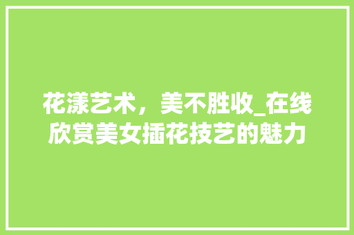 花漾艺术，美不胜收_在线欣赏美女插花技艺的魅力 种植技巧
