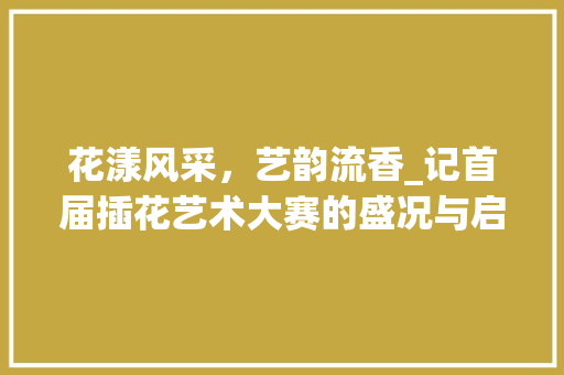 花漾风采，艺韵流香_记首届插花艺术大赛的盛况与启示