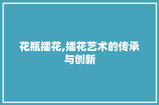 花瓶插花,插花艺术的传承与创新 花朵知识