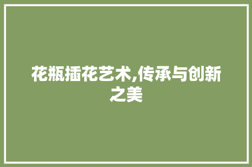 花瓶插花艺术,传承与创新之美 种植技巧 花瓶插花艺术,传承与创新之美 种植技巧