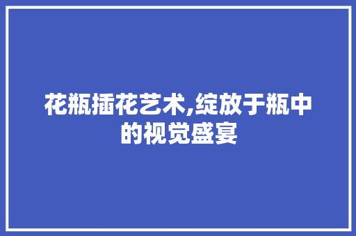 花瓶插花艺术,绽放于瓶中的视觉盛宴 农业常识