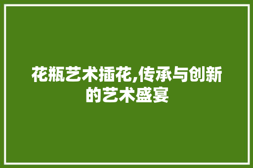 花瓶艺术插花,传承与创新的艺术盛宴