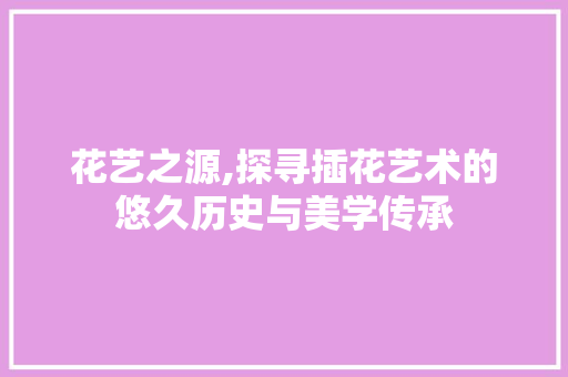 花艺之源,探寻插花艺术的悠久历史与美学传承