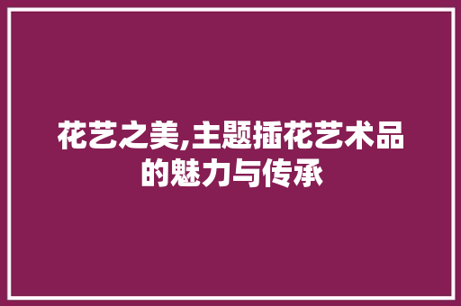 花艺之美,主题插花艺术品的魅力与传承