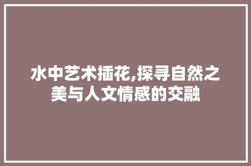 水中艺术插花,探寻自然之美与人文情感的交融