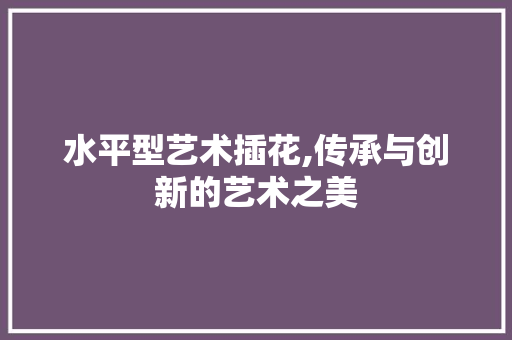 水平型艺术插花,传承与创新的艺术之美