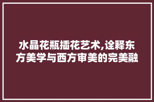水晶花瓶插花艺术,诠释东方美学与西方审美的完美融合 种植技巧