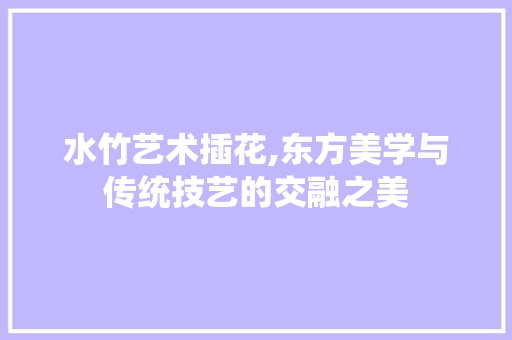 水竹艺术插花,东方美学与传统技艺的交融之美 种植技巧