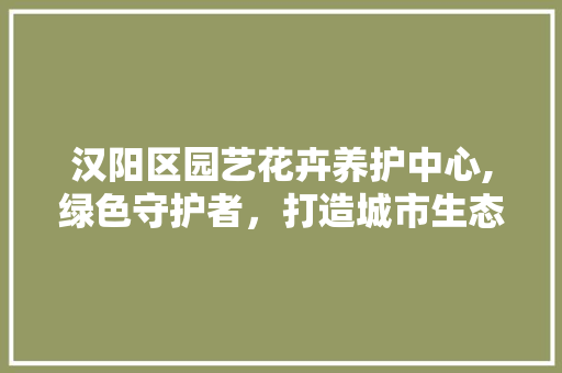 汉阳区园艺花卉养护中心,绿色守护者，打造城市生态新地标