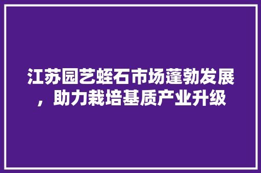 江苏园艺蛭石市场蓬勃发展，助力栽培基质产业升级 农业常识