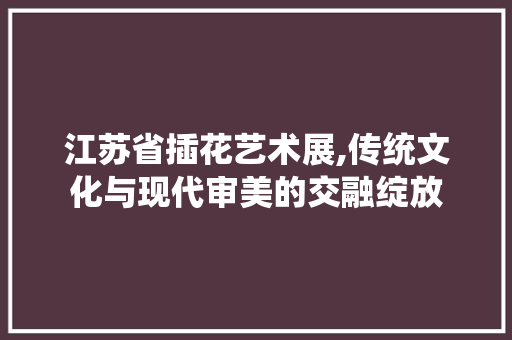 江苏省插花艺术展,传统文化与现代审美的交融绽放