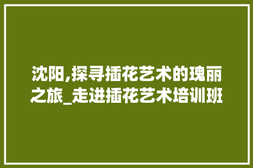沈阳,探寻插花艺术的瑰丽之旅_走进插花艺术培训班与工作室 花朵知识
