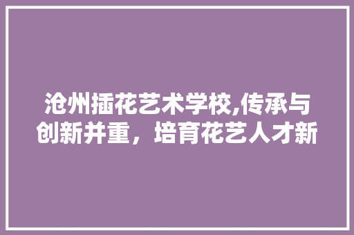 沧州插花艺术学校,传承与创新并重，培育花艺人才新风采 农业常识