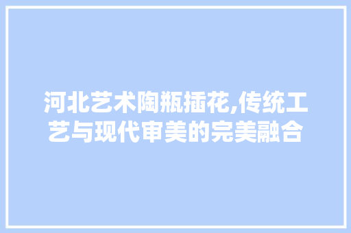 河北艺术陶瓶插花,传统工艺与现代审美的完美融合 番茄病虫害防治