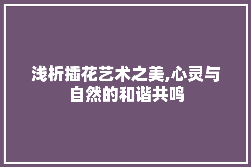 浅析插花艺术之美,心灵与自然的和谐共鸣 植物种类 浅析插花艺术之美,心灵与自然的和谐共鸣 植物种类