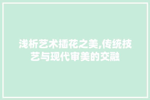 浅析艺术插花之美,传统技艺与现代审美的交融