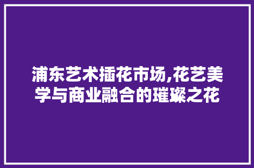 浦东艺术插花市场,花艺美学与商业融合的璀璨之花 土壤施肥