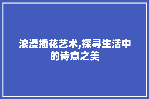 浪漫插花艺术,探寻生活中的诗意之美