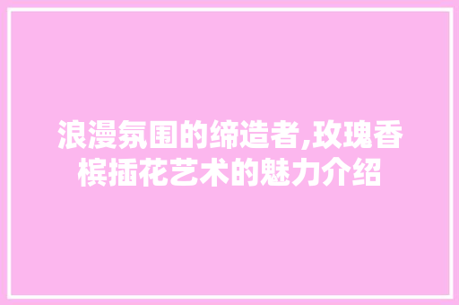 浪漫氛围的缔造者,玫瑰香槟插花艺术的魅力介绍