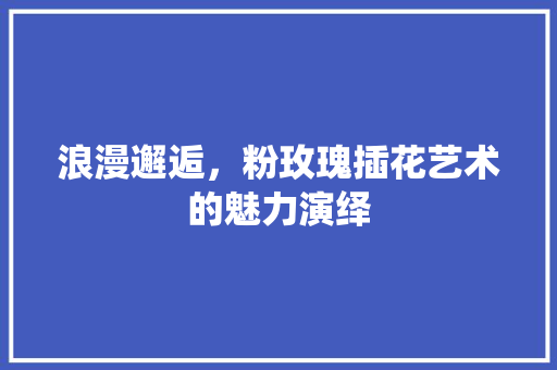浪漫邂逅，粉玫瑰插花艺术的魅力演绎 种植技巧