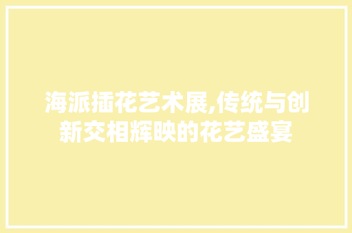 海派插花艺术展,传统与创新交相辉映的花艺盛宴 土壤施肥