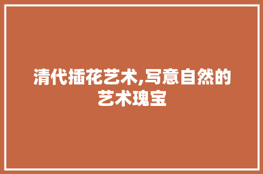 清代插花艺术,写意自然的艺术瑰宝 花朵知识