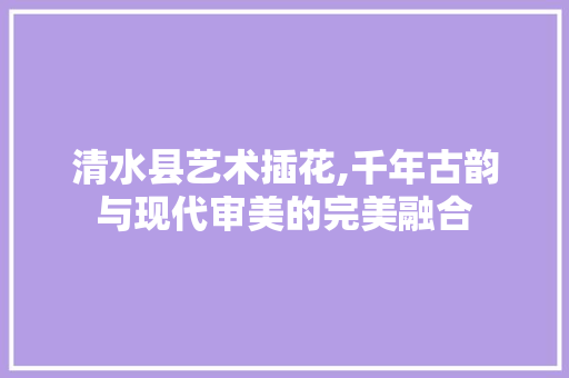 清水县艺术插花,千年古韵与现代审美的完美融合 植物种类