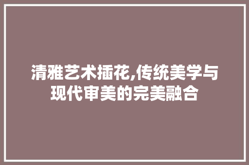 清雅艺术插花,传统美学与现代审美的完美融合 番茄种植技巧