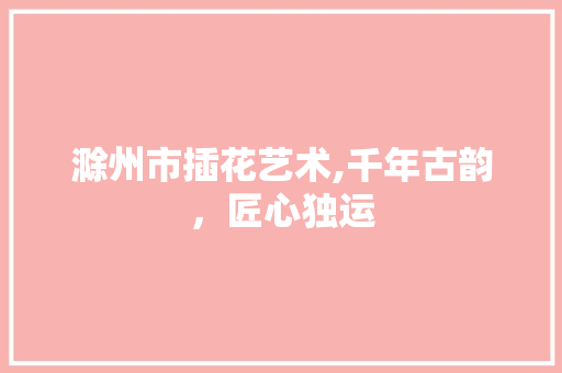 滁州市插花艺术,千年古韵，匠心独运